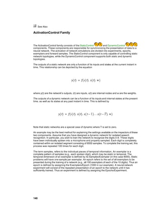 See Also

ActivationControl Family



The ActivationControl family consists of the StaticControl       and DynamicControl
components. These components are responsible for synchronizing the presentation of data to a
neural network. The activation of network simulations are divided into experiments, epochs,
exemplars and forward samples. The StaticControl component is only capable of controlling static
network topologies, while the DynamicControl component supports both static and dynamic
topologies.

The outputs of a static network are only a function of its inputs and states at the current instant in
time. This relationship can be depicted by the equation




where y(t) are the network's outputs, i(t) are inputs, x(t) are internal nodes and w are the weights.

The outputs of a dynamic network can be a function of its inputs and internal states at the present
time, as well as its states at any past instant in time. This is defined by




Note that static networks are a special case of dynamic where T is set to zero.

An example may be the best method for explaining the settings available on the inspectors of these
two components. Assume that you have designed a dynamic network for isolated speech
recognition. In particular, you wish to train the network to recognize the digits 0-9. These digits
have been individually spoken into a microphone and properly sampled. Each digit is completely
contained within an isolated segment consisting of 8000 samples. To complete the training set, this
process was repeated 100 times for each digit.

The term samples, refers to the individual pieces of temporal information. An exemplar is a
complete pattern of samples (e.g., each spoken digit), which may be static or temporal. The
temporal dimension of an exemplar is defined by its Samples/Exemplar (in this case 8000). Static
problems will have one sample per exemplar. An epoch refers to the set of all exemplars to be
presented during the training of a network (e.g., all 100 exemplars of each of the 10 digits). Thus an
epoch is defined by assigning the Exemplars/Epoch (1000 in our example). A neural network
experiment will consist of the repeated presentation of an epoch to the network until it has
sufficiently trained. Thus an experiment is defined by assigning the Epochs/Experiment.




140
 