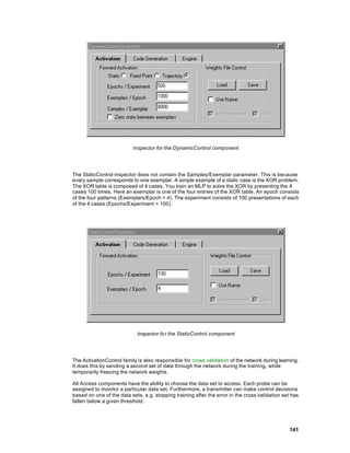 Inspector for the DynamicControl component




The StaticControl inspector does not contain the Samples/Exemplar parameter. This is because
every sample corresponds to one exemplar. A simple example of a static case is the XOR problem.
The XOR table is composed of 4 cases. You train an MLP to solve the XOR by presenting the 4
cases 100 times. Here an exemplar is one of the four entries of the XOR table. An epoch consists
of the four patterns (Exemplars/Epoch = 4). The experiment consists of 100 presentations of each
of the 4 cases (Epochs/Experiment = 100).




                            Inspector for the StaticControl component




The ActivationControl family is also responsible for cross validation of the network during learning.
It does this by sending a second set of data through the network during the training, while
temporarily freezing the network weights.

All Access components have the ability to choose the data set to access. Each probe can be
assigned to monitor a particular data set. Furthermore, a transmitter can make control decisions
based on one of the data sets, e.g. stopping training after the error in the cross validation set has
fallen below a given threshold.




                                                                                                 141
 