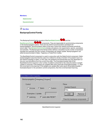 Members:

      StaticControl

      DynamicControl



      See Also

BackpropControl Family



The BackpropControl family consists of the BackStaticControl              and the
BackDynamicControl                 components. They are responsible for synchronizing components
in the backpropagation plane. There are two distinct synchronization paradigms for
backpropagation. Synchronization refers to the way in which the network processes sensitivity
(error) data. The ActivationControl family divides simulations into experiments, epochs, exemplars
and samples. The BackpropControl family further defines a simulation by the number of backward
samples per exemplar and the number of exemplars per weight update. Backpropagation can
either be synchronized in Static, Trajectory or Fixed-Point modes.

The BackStaticControl component is used in conjunction with the StaticControl component. Static
backpropagation assumes that the output of a network is strictly a function of its present input (i.e.,
the network topology is static). In this case, the gradients and sensitivities are only dependent on
the error and activations from the current time step. The Exemplars/Update field of the
BackStaticControl inspector is the number of patterns presented to the networks before a weight
update is computed. If the weights are updated after every exemplar (Exemplars/Update = 1), then
this is termed on-line learning. If the weights are update after every epoch (Exemplars/Update =
Exemplars/Epoch in the activation control component), then this is termed batch learning.




                                    BackStaticControl inspector




142
 