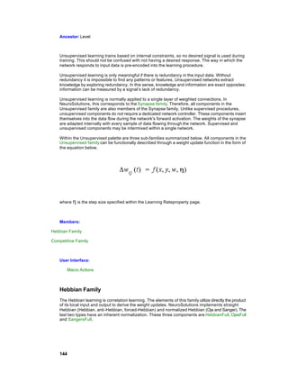 Ancestor: Level



    Unsupervised learning trains based on internal constraints, so no desired signal is used during
    training. This should not be confused with not having a desired response. The way in which the
    network responds to input data is pre-encoded into the learning procedure.

    Unsupervised learning is only meaningful if there is redundancy in the input data. Without
    redundancy it is impossible to find any patterns or features. Unsupervised networks extract
    knowledge by exploring redundancy. In this sense, knowledge and information are exact opposites;
    information can be measured by a signal’s lack of redundancy.

    Unsupervised learning is normally applied to a single layer of weighted connections. In
    NeuroSolutions, this corresponds to the Synapse family. Therefore, all components in the
    Unsupervised family are also members of the Synapse family. Unlike supervised procedures,
    unsupervised components do not require a dedicated network controller. These components insert
    themselves into the data flow during the network's forward activation. The weights of the synapse
    are adapted internally with every sample of data flowing through the network. Supervised and
    unsupervised components may be intermixed within a single network.

    Within the Unsupervised palette are three sub-families summarized below. All components in the
    Unsupervised family can be functionally described through a weight update function in the form of
    the equation below.




    where η is the step size specified within the Learning Rateproperty page.



    Members:

Hebbian Family

Competitive Family



    User Interface:

        Macro Actions



    Hebbian Family
    The Hebbian learning is correlation learning. The elements of this family utilize directly the product
    of its local input and output to derive the weight updates. NeuroSolutions implements straight
    Hebbian (Hebbian, anti-Hebbian, forced-Hebbian) and normalized Hebbian (Oja and Sanger). The
    last two types have an inherent normalization. These three components are HebbianFull, OjasFull
    and SangersFull.




    144
 