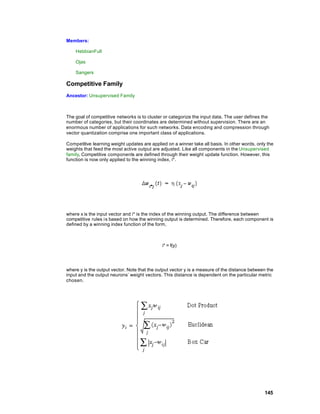 Members:

    HebbianFull

    Ojas

    Sangers

Competitive Family
Ancestor: Unsupervised Family



The goal of competitive networks is to cluster or categorize the input data. The user defines the
number of categories, but their coordinates are determined without supervision. There are an
enormous number of applications for such networks. Data encoding and compression through
vector quantization comprise one important class of applications.

Competitive learning weight updates are applied on a winner take all basis. In other words, only the
weights that feed the most active output are adjusted. Like all components in the Unsupervised
family, Competitive components are defined through their weight update function. However, this
function is now only applied to the winning index, i*.




where x is the input vector and i* is the index of the winning output. The difference between
competitive rules i s based on how the winning output is determined. Therefore, each component is
defined by a winning index function of the form,



                                              i* = f(y)




where y is the output vector. Note that the output vector y is a measure of the distance between the
input and the output neurons’ weight vectors. This distance is dependent on the particular metric
chosen.




                                                                                               145
 