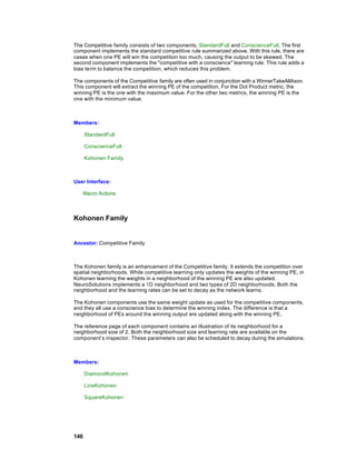 The Competitive family consists of two components, StandardFull and ConscienceFull. The first
component implements the standard competitive rule summarized above. With this rule, there are
cases when one PE will win the competition too much, causing the output to be skewed. The
second component implements the "competitive with a conscience" learning rule. This rule adds a
bias term to balance the competition, which reduces this problem.

The components of the Competitive family are often used in conjunction with a WinnerTakeAllAxon.
This component will extract the winning PE of the competition. For the Dot Product metric, the
winning PE is the one with the maximum value. For the other two metrics, the winning PE is the
one with the minimum value.



Members:

      StandardFull

      ConscienceFull

      Kohonen Family



User Interface:

   Macro Actions



Kohonen Family


Ancestor: Competitive Family



The Kohonen family is an enhancement of the Competitive family. It extends the competition over
spatial neighborhoods. While competitive learning only updates the weights of the winning PE, in
Kohonen learning the weights in a neighborhood of the winning PE are also updated.
NeuroSolutions implements a 1D neighborhood and two types of 2D neighborhoods. Both the
neighborhood and the learning rates can be set to decay as the network learns.

The Kohonen components use the same weight update as used for the competitive components,
and they all use a conscience bias to determine the winning index. The difference is that a
neighborhood of PEs around the winning output are updated along with the winning PE.

The reference page of each component contains an illustration of its neighborhood for a
neighborhood size of 2. Both the neighborhood size and learning rate are available on the
component’s inspector. These parameters can also be scheduled to decay during the simulations.



Members:

      DiamondKohonen

      LineKohonen

      SquareKohonen




146
 