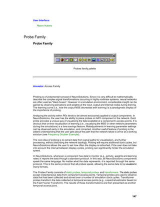 User Interface:

         Macro Actions




Probe Family
     Probe Family




                                            Probes family palette




     Ancestor: Access Family



     Probing is a fundamental concept of NeuroSolutions. Since it is very difficult to mathematically
     describe the complex signal transformations occurring in highly nonlinear systems, neural networks
     are often used as "black boxes". However in a simulation environment, considerable insight can be
     gained by observing activations and weights at the input, output and internal nodes during training.
     The learning curve (i.e., how the output MSE decreases with training) is a paradigmatic display of
     the importance of probing.

     Analyzing the activity within PEs tends to be almost exclusively applied to output components. In
     NeuroSolutions, the user has the ability to place probes on ANY component in the network. Each
     probe provides a unique way of visualizing the data available at a component’s access points. It is
     obvious that on-line visualization of learning (i.e., visualizing the MSE or other network parameters
     during the simulations) is a time savings feature. Maladjustments in learning parameter settings
     can be observed early in the simulation, and corrected. Another useful feature of probing is the
     added understanding that the user gets about the path that the network takes to arrive at a working
     solution (see Frequency Doubler Example).

     The core idea of probing is to extract data from signal paths for visualization, and further
     processing, without disturbing the network topology. Probing will require additional clock cycles, but
     NeuroSolutions allows the user to set how often the display is refres hed. If the user does not take
     into account the interval between display cycles, probing can significantly hinder the simulation
     speed.

     In NeuroSolutions, whenever a component has data to monitor (e.g., activity, weights and learning
     rates) it reports the data through a standard protocol. In this way, all NeuroSolutions components
     speak the same language. No matter what the data represents, it is reported through the same
     protocol. This is the same protocol that all probes speak, allowing the same data to b e visualized in
     many formats.

     The Probes Family consists of static probes, temporal probes and transformers . The static probes
     accept instantaneous data from component access points. Temporal probes are used to observe
     data that has been collected and sto red over a number of simulation clock cycles. Transformer
     probes transform the data collected at temporal access points (e.g., a spectral estimator based on
     the Fast Fourier Transform). The results of these transformations are then presented as another
     temporal access point.



                                                                                                      147
 