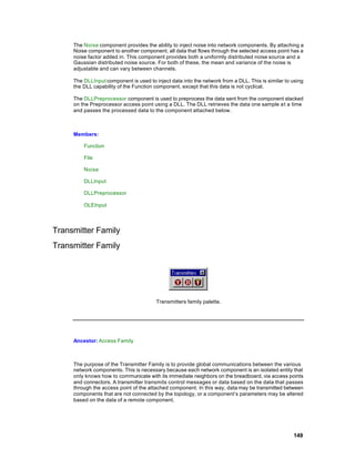 The Noise component provides the ability to inject noise into network components. By attaching a
     Noise component to another component, all data that flows through the selected access point has a
     noise factor added in. This component provides both a uniformly distributed noise source and a
     Gaussian distributed noise source. For both of these, the mean and variance of the noise is
     adjustable and can vary between channels.

     The DLLInput component is used to inject data into the network from a DLL. This is similar to using
     the DLL capability of the Function component, except that this data is not cyclical.

     The DLLPreprocessor component is used to preprocess the data sent from the component stacked
     on the Preprocessor access point using a DLL. The DLL retrieves the data one sample a t a time
     and passes the processed data to the component attached below.



     Members:

         Function

         File

         Noise

         DLLInput

         DLLPreprocessor

         OLEInput




Transmitter Family
Transmitter Family




                                        Transmitters family palette.




     Ancestor: Access Family



     The purpose of the Transmitter Family is to provide global communications between the various
     network components. This is necessary because each network component is an isolated entity that
     only knows how to communicate with its immediate neighbors on the breadboard, via access points
     and connectors. A transmitter transmits control messages or data based on the data that passes
     through the access point of the attached component. In this way, data may be transmitted between
     components that are not connected by the topology, or a component’s parameters may be altered
     based on the data of a remote component.




                                                                                                   149
 