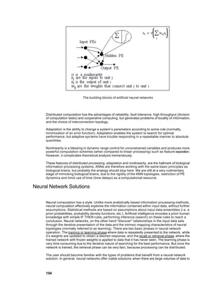 The building blocks of artificial neural networks




     Distributed computation has the advantages of reliability, fault tolerance, high throughput (division
     of computation tasks) and cooperative computing, but generates problems of locality of information,
     and the choice of interconnection topology.

     Adaptation is the ability to change a system’s parameters according to some rule (normally,
     minimization of an error function). Adaptation enables the system to search for optimal
     performance, but adaptive sys tems have trouble responding in a repeatable manner to absolute
     quantities.

     Nonlinearity is a blessing in dynamic range control for unconstrained variables and produces more
     powerful computation schemes (when compared to linear processing) such as feature separation.
     However, it complicates theoretical analysis tremendously.

     These features of distributed processing, adaptation and nonlinearity, are the hallmark of biological
     information processing systems. ANNs are therefore working with the same basic principles as
     biological brains, but probably the analogy should stop here. We are still at a very rudimentary
     stage of mimicking biological brains, due to the rigidity of the ANN topologies, restriction of PE
     dynamics and timid use of time (time delays) as a computational resource.

Neural Network Solutions

     Neural computation has a style. Unlike more analytically based information processing methods,
     neural computation effectively explores the information contained within input data, without further
     assumptions. Statistical methods are based on assumptions about input data ensembles (i.e. a
     priori probabilities, probability density functions, etc.). Artificial intelligence encodes a priori human
     knowledge with simple IF THEN rules, performing inference (search) on these rules to reach a
     conclusion. Neural networks, on the other hand "discover" relationships in the input data sets
     through the iterative presentation of the data and the intrinsic mapping characteristics of neural
     topologies (normally referred to as learning). There are two basic phases in neural network
     operation. The training or learning phase where data is repeatedly presented to the network, while
     it’s weights are updated to obtain a desired response; and the recall or retrieval phase, where the
     trained network with frozen weights is applied to data that it has never seen. The learning phase is
     very time consuming due to the iterative nature of searching for the best performance. But once the
     network is trained, the retrieval phase can be very fast, because processing can be distributed.

     The user should become familiar with the types of problems that benefit from a neural network
     solution. In general, neural networks offer viable solutions when there are large volumes of data to



     154
 