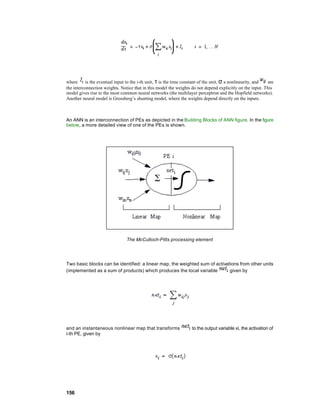 where     is the eventual input to the i-th unit, τ is the time constant of the unit, σ a nonlinearity, and are
the interconnection weights. Notice that in this model the weights do not depend explicitly on the input. This
model gives rise to the most common neural networks (the multilayer perceptron and the Hopfield networks).
Another neural model is Grossberg’s shunting model, where the weights depend directly on the inputs.



An ANN is an interconnection of PEs as depicted in the Building Blocks of ANN figure. In the figure
below, a more detailed view of one of the PEs is shown.




                                The McCulloch-Pitts processing element




Two basic blocks can be identified: a linear map, the weighted sum of activations from other units
(implemented as a sum of products) which produces the local variable         given by




and an instantaneous nonlinear map that transforms                 to the output variable xi, the activation of
i-th PE, given by




156
 