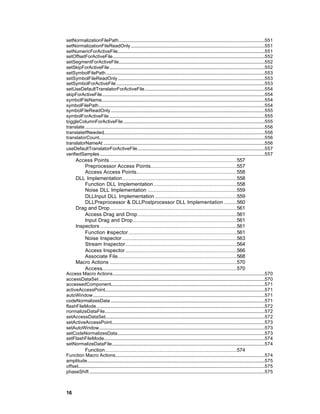 setNormalizationFilePath............................................................................................................................551
setNormalizationFileReadOnly..................................................................................................................551
setNumericForActiveFile.............................................................................................................................551
setOffsetForActiveFile.................................................................................................................................552
setSegmentForActiveFile............................................................................................................................552
setSkipForActiveFile....................................................................................................................................552
setSymbolFilePath.......................................................................................................................................553
setSymbolFileReadOnly.............................................................................................................................553
setSymbolForActiveFile ..............................................................................................................................553
setUseDefaultTranslatorForActiveFile......................................................................................................554
skipForActiveFile..........................................................................................................................................554
symbolFileName...........................................................................................................................................554
symbolFilePath.............................................................................................................................................554
symbolFileReadOnly...................................................................................................................................555
symbolForActiveFile ....................................................................................................................................555
toggleColumnForActiveFile ........................................................................................................................555
translate.........................................................................................................................................................556
translateIfNeeded.........................................................................................................................................556
translatorCount.............................................................................................................................................556
translatorNameAt .........................................................................................................................................556
useDefaultTranslatorForActiveFile............................................................................................................557
verifiedSamples ............................................................................................................................................557
       Access Points .................................................................................557
           Preprocessor Access Points.......................................................557
           Access Access Points................................................................558
       DLL Implementation.........................................................................558
           Function DLL Implementation .....................................................558
           Noise DLL Implementation .........................................................559
           DLLInput DLL Implementation ....................................................559
           DLLPreprocessor & DLLPostprocessor DLL Implementation ........560
       Drag and Drop.................................................................................561
           Access Drag and Drop ...............................................................561
           Input Drag and Drop ..................................................................561
       Inspectors .......................................................................................561
           Function Inspector .....................................................................561
           Noise Inspector .........................................................................563
           Stream Inspector.......................................................................564
           Access Inspector .......................................................................566
           Associate File............................................................................568
       Macro Actions .................................................................................570
           Access......................................................................................570
Access Macro Actions.................................................................................................................................570
accessDataSet.............................................................................................................................................570
accessedComponent...................................................................................................................................571
activeAccessPoint........................................................................................................................................571
autoWindow..................................................................................................................................................571
codeNormalizesData ...................................................................................................................................571
flashFileMode...............................................................................................................................................572
normalizeDataFile........................................................................................................................................572
setAccessDataSet........................................................................................................................................572
setActiveAccessPoint..................................................................................................................................573
setAutoWindow.............................................................................................................................................573
setCodeNormalizesData.............................................................................................................................573
setFlashFileMode.........................................................................................................................................574
setNormalizeDataFile..................................................................................................................................574
               Function....................................................................................574
Function Macro Actions...............................................................................................................................574
amplitude.......................................................................................................................................................575
offset...............................................................................................................................................................575
phaseShift .....................................................................................................................................................575



16
 