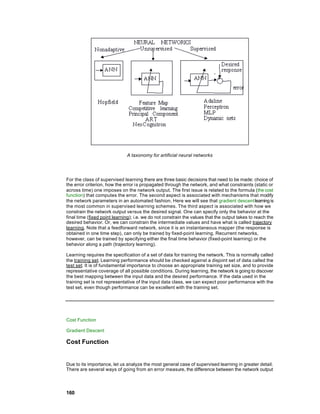 A taxonomy for artificial neural networks




For the class of supervised learning there are three basic decisions that need to be made: choice of
the error criterion, how the error is propagated through the network, and what constraints (static or
across time) one imposes on the network output. The first issue is related to the formula (the cost
function) that computes the error. The second aspect is associated with mechanisms that modify
the network parameters in an automated fashion. Here we will see that gradient descent learning is
the most common in supervised learning schemes. The third aspect is associated with how we
constrain the network output versus the desired signal. One can specify only the behavior at the
final time (fixed point learning); i.e. we do not constrain the values that the output takes to reach the
desired behavior. Or, we can constrain the intermediate values and have what is called trajectory
learning. Note that a feedforward network, since it is an instantaneous mapper (the response is
obtained in one time step), can only be trained by fixed-point learning. Recurrent networks,
however, can be trained by specifying either the final time behavior (fixed-point learning) or the
behavior along a path (trajectory learning).

Learning requires the specification of a set of data for training the network. This is normally called
the training set. Learning performance should be checked against a disjoint set of data called the
test set. It is of fundamental importance to choose an appropriate training set size, and to provide
representative coverage of all possible conditions. During learning, the network is going to discover
the best mapping between the input data and the desired performance. If the data used in the
training set is not representative of the input data class, we can expect poor performance with the
test set, even though performance can be excellent with the training set.




Cost Function

Gradient Descent

Cost Function


Due to its importance, let us analyze the most general case of supervised learning in greater detail.
There are several ways of going from an error measure, the difference between the network output




160
 