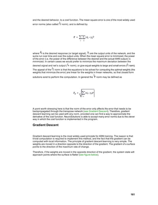 and the desired behavior, to a cost function. The mean square error is one of the most widely used
error norms (also called    norm), and is defined by




where is the desired response (or target signal),         are the output units of the network, and the
sums run over time and over the output units. When the mean square error is minimized, the power
of the error (i.e. the power of the difference between the desired and the actual ANN output) is
minimized. In certain cases we would prefer to minimize the maximum deviation between the
desired signal and net’s output (    norm), or give equal weights to large and small errors (   norm).
The appeal of the norm is that the equations to be solved for computing the optimal weights (the
weights that minimize the error) are linear for the weights in linear networks, so that closed form

solutions exist to perform the computation. In general the     norm may be defined as




A point worth stressing here is that the norm of the error only affects the error that needs to be
backpropagated through the transpose network (see Gradient Descent). Therefore, gradient
descent learning can be used with any norm, provided one can find a way to approximate the
derivative of the cost function. NeuroSolutions is able to accept many error norms due to the clever
way in which the cost function is implemented in the program.

Gradient Descent


Gradient descent learning is the most widely used principle for ANN training. The reason is that
trivial computation is required to implement this method, and the fact that the gradient can be
computed with local information. The principle of gradient descent learning is very simple. The
weights are moved in a direction opposite to the direction of the gradient. The gradient of a surface
points to the direction of the maximum rate of change.

Therefore, if the weights are moved in the opposite direction of the gradient, the system state will
approach points where the surface is flatter (see figure below).




                                                                                                 161
 