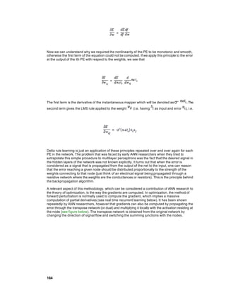 Now we can understand why we required the nonlinearity of the PE to be monotonic and smooth,
otherwise the first term of the equation could not be computed. If we apply this principle to the error
at the output of the ith PE with respect to the weights, we see that




The first term is the derivative of the instantaneous mapper which will be denoted as σ'’          . The
second term gives the LMS rule applied to the weight         (i.e. having   as input and error    ), i.e.




Delta rule learning is just an application of these principles repeated over and over again for each
PE in the network. The problem that was faced by early ANN researchers when they tried to
extrapolate this simple procedure to multilayer perceptrons was the fact that the desired signal in
the hidden layers of the network was not known explicitly. It turns out that when the error is
considered as a signal that is propagated from the output of the net to the input, one can reason
that the error reaching a given node should be distributed proportionally to the strength of the
weights connecting to that node (just think of an electrical signal being propagated through a
resistive network where the weights are the conductances or resistors). This is the principle behind
the backpropagation algorithm.

A relevant aspect of this methodology, which can be considered a contribution of ANN research to
the theory of optimization, is the way the gradients are computed. In optimization, the method of
forward perturbation is normally used to compute the gradient, which implies a massive
computation of partial derivatives (see real time recurrent learning below). It has been shown
repeatedly by ANN researchers, however that gradients can also be computed by propagating the
error through the transpose network (or dual) and multiplying it locally with the activation residing at
the node (see figure below). The transpose network is obtained from the original network by
changing the direction of signal flow and switching the summing junctions with the nodes.




164
 