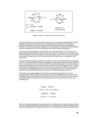 Relation between a network and its transpose (dual)




It turns out that this is a much more efficient procedure for computing the gradients than forward
activation of the sensitivities. Moreover, the backpropagation procedure is not restricted to
feedforward networks. A recurrent network can also benefit from the same backpropagation
principle, and the backpropagation principle can even be applied to problems where the gradients
have to be computed over time. NeuroSolutions extensively uses this simplification.

Note that in the backpropagation procedure there is an intrinsic data flow. First, the inputs are
propagated forward through the network to reach the output. The output error is computed as the
difference between the desired output and the current system output. Then errors are propagated
back through the network up to the first layer after which the delta rule can be applied to each
network PE.

Normally, the backpropagation equations are written in a much more complicated manner because
one has to mathematically formulate the composition of intermediate errors. But these equations
cloud a very simple and uniform principle. All the PEs compute the gradient in the same manner as
expressed by the delta rule. When the transpose network is used to propagate the error, a routine
computing the backpropagation procedure only needs to know about the delta rule, because the
complication of propagating the error up to the unit is naturally taken care of by the transpose
network. This is the way NeuroSolutions implements the backpropagation procedure.

A final note about backpropagation that needs to be covered is the functional form of the
propagated error. Notice that the error passing across a PE is multiplied by the derivative of the
nonlinearity taken at the operating value given by the PE activation. Practically, one does not need
to explicitly compute the derivative of the nonlinearity since it can be given as a function of the
operating point.




We know that the nonlinearity is a saturating function. Therefore, the derivative of large activations
(positive or negative) will produce an attenuation in the propagated error. Since the weights will be
modified proportionally to the magnitude of the error, one can expect that learning speed decreases



                                                                                                 165
 