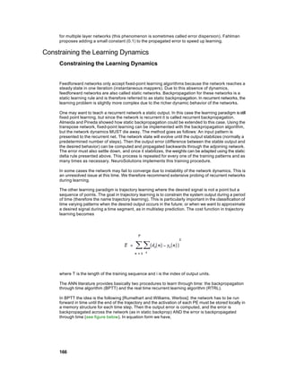 for multiple layer networks (this phenomenon is sometimes called error dispersion). Fahlman
     proposes adding a small constant (0.1) to the propagated error to speed up learning.

Constraining the Learning Dynamics
     Constraining the Learning Dynamics


     Feedforward networks only accept fixed-point learning algorithms because the network reaches a
     steady state in one iteration (instantaneous mappers). Due to this absence of dynamics,
     feedforward networks are also called static networks. Backpropagation for these networks is a
     static learning rule and is therefore referred to as static backpropagation. In recurrent networks, the
     learning problem is slightly more complex due to the richer dynamic behavior of the networks.

     One may want to teach a recurrent network a static output. In this case the learning paradigm is still
     fixed point learning, but since the network is recurrent it is called recurrent backpropagation.
     Almeida and Pineda showed how static backpropagation could be extended to this case. Using the
     transpose network, fixed-point learning can be implemented with the backpropagation algorithm,
     but the network dynamics MUST die away. The method goes as follows: An input pattern is
     presented to the recurrent net. The network state will evolve until the output stabilizes (normally a
     predetermined number of steps). Then the output error (difference between the stable output and
     the desired behavior) can be computed and propagated backwards through the adjoining network.
     The error must also settle down, and once it stabilizes, the weights can be adapted using the static
     delta rule presented above. This process is repeated for every one of the training patterns and as
     many times as necessary. NeuroSolutions implements this training procedure.

     In some cases the network may fail to converge due to instability of the network dynamics. This is
     an unresolved issue at this time. We therefore recommend extensive probing of recurrent networks
     during learning.

     The other learning paradigm is trajectory learning where the desired signal is not a point but a
     sequence of points. The goal in trajectory learning is to constrain the system output during a period
     of time (therefore the name trajectory learning). This is particularly important in the classification of
     time varying patterns when the desired output occurs in the future; or when we want to approximate
     a desired signal during a time segment, as in multistep prediction. The cost function in trajectory
     learning becomes




     where T is the length of the training sequence and i is the index of output units.

     The ANN literature provides basically two procedures to learn through time: the backpropagation
     through time algorithm (BPTT) and the real time recurrent learning algorithm (RTRL).

     In BPTT the idea is the following [Rumelhart and Williams, Werbos]: the network has to be run
     forward in time until the end of the trajectory and the activation of each PE must be stored locally in
     a memory structure for each time step. Then the output error is computed, and the error is
     backpropagated across the network (as in static backprop) AND the error is backpropagated
     through time (see figure below). In equation form we have,




     166
 