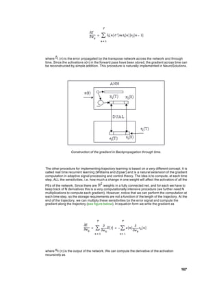where     (n) is the error propagated by the transpose network across the network and through
time. Since the activations x(n) in the forward pass have been stored, the gradient across time can
be reconstructed by simple addition. This procedure is naturally implemented in NeuroSolutions.




                  Construction of the gradient in Backpropagation through time.




The other procedure for implementing trajectory learning is based on a very different concept. It is
called real time recurrent learning [Williams and Zipser] and is a natural extension of the gradient
computation in adaptive signal processing and control theory. The idea is to compute, at each time
step, ALL the sensitivities, i.e. how much a change in one weight will affect the activation of all the
PEs of the network. Since there are        weights in a fully connected net, and for each we have to
keep track of N derivatives this is a very computationally intensive procedure (we further need N
multiplications to compute each gradient). However, notice that we can perform the computation at
each time step, so the storage requirements are not a function of the length of the trajectory. At the
end of the trajectory, we can multiply these sensitivities by the error signal and compute the
gradient along the trajectory (see figure below). In equation form we write the gradient as




where     (n) is the output of the network. We can compute the derivative of the activation
recursively as



                                                                                                  167
 