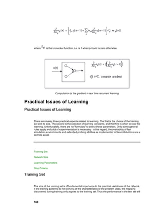 where      is the kronecker function, i.e. is 1 when p=i and is zero otherwise.




                         Computation of the gradient in real time recurrent learning


Practical Issues of Learning
Practical Issues of Learning

     There are mainly three practical aspects related to learning. The first is the choice of the training
     set and its size. The second is the selection of learning constants, and the third is when to stop the
     learning. Unfortunately, there are no "formulas" to select these parameters. Only some general
     rules apply and a lot of experimentation is necessary. In this regard, the availability of fast
     simulation environments and extended probing abilities as implemented in NeuroSolutions are a
     definite asset.




     Training Set

     Network Size

     Learning Parameters

     Stop Criteria

Training Set

     The size of the training set is of fundamental importance to the practical usefulness of the network.
     If the training patterns do not convey all the characteristics of the problem class, the mapping
     discovered during training only applies to the training set. Thus the performance in the test set will



     168
 
