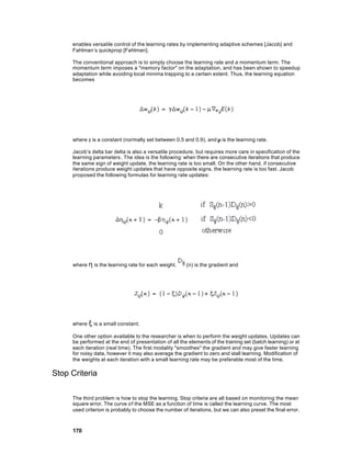 enables versatile control of the learning rates by implementing adaptive schemes [Jacob] and
     Fahlman’s quickprop [Fahlman].

     The conventional approach is to simply choose the learning rate and a momentum term. The
     momentum term imposes a "memory factor" on the adaptation, and has been shown to speedup
     adaptation while avoiding local minima trapping to a certain extent. Thus, the learning equation
     becomes




     where γ is a constant (normally set between 0.5 and 0.9), and µ is the learning rate.

     Jacob’s delta bar delta is also a versatile procedure, but requires more care in specification of the
     learning parameters . The idea is the following: when there are consecutive iterations that produce
     the same sign of weight update, the learning rate is too small. On the other hand, if consecutive
     iterations produce weight updates that have opposite signs, the learning rate is too fast. Jacob
     proposed the following formulas for learning rate updates:




     where η is the learning rate for each weight,      (n) is the gradient and




     where ξ is a small constant.

     One other option available to the researcher is when to perform the weight updates. Updates can
     be performed at the end of presentation of all the elements of the training set (batch learning) or at
     each iteration (real time). The first modality "smoothes" the gradient and may give faster learning
     for noisy data, however it may also average the gradient to zero and stall learning. Modification of
     the weights at each iteration with a small learning rate may be preferable most of the time.

Stop Criteria

     The third problem is how to stop the learning. Stop criteria are all based on monitoring the mean
     square error. The curve of the MSE as a function of time is called the learning curve. The most
     used criterion is probably to choose the number of iterations, but we can also preset the final error.



     170
 