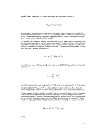 where    means the winning PE. For the winning PE, the weights are updated as




which displaces the weight vector towards the input pattern (inputs are assumed normalized).
Several other distance metrics can also be used, and the Euclidean seems the one that is more
robust. These types of networks have been applied successfully to vector quantization schemes,
since they can search the code books in parallel.

The problem with competitive learning is that the same unit may always win the competition. One
way to handle this problem is to create a second competitive mechanism, where each unit keeps
track of how many times it wins the competition. The units that win the competition too often are
penalized. This second competition is called conscience. To implement conscience each PE must
count how often it wins the competition by




where   is one or zero. The constant β is normally small (0.001). The current bias for the unit is
computed as




where 1/N measures the equal firing rate for an N PE net. γ is normally large (for -1/+1 normalized
data γ should be 1). The value of      is subtracted from the distance function that selects the
winner. This gives the ability to use all the PEs, but distorts the a priori probability of the classes.

Feature mapping is closely related to competitive learning networks. In feature mapping the output
units are arranged in a geometric configuration (normally a 2D space). The goal is to map a
multidimensional vector onto this 2D space while preserving neighborhoods. This can be achieved
with an extension of competitive learning, where PEs in a neighborhood of the winning PE also
have their weights updated according to the distance to the winning PE. The update rules read,




where



                                                                                                    173
 