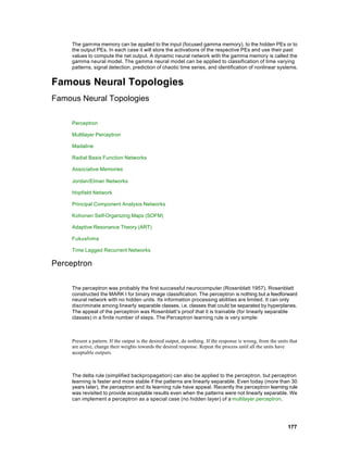 The gamma memory can be applied to the input (focused gamma memory), to the hidden PEs or to
     the output PEs. In each case it will store the activations of the respective PEs and use their past
     values to compute the net output. A dynamic neural network with the gamma memory is called the
     gamma neural model. The gamma neural model can be applied to classification of time varying
     patterns, signal detection, prediction of chaotic time series, and identification of nonlinear systems.


Famous Neural Topologies
Famous Neural Topologies

     Perceptron

     Multilayer Perceptron

     Madaline

     Radial Basis Function Networks

     Associative Memories

     Jordan/Elman Networks

     Hopfield Network

     Principal Component Analysis Networks

     Kohonen Self-Organizing Maps (SOFM)

     Adaptive Resonance Theory (ART)

     Fukushima

     Time Lagged Recurrent Networks

Perceptron

     The perceptron was probably the first successful neurocomputer (Rosenblatt 1957). Rosenblatt
     constructed the MARK I for binary image classification. The perceptron is nothing but a feedforward
     neural network with no hidden units. Its information processing abilities are limited. It can only
     discriminate among linearly separable classes, i.e. classes that could be separated by hyperplanes.
     The appeal of the perceptron was Rosenblatt’s proof that it is trainable (for linearly separable
     classes) in a finite number of steps. The Perceptron learning rule is very simple:



     Present a pattern. If the output is the desired output, do nothing. If the response is wrong, from the units that
     are active, change their weights towards the desired response. Repeat the process until all the units have
     acceptable outputs.



     The delta rule (simplified backpropagation) can also be applied to the perceptron, but perceptron
     learning is faster and more stable if the patterns are linearly separable. Even today (more than 30
     years later), the perceptron and its learning rule have appeal. Recently the perceptron learning rule
     was revisited to provide acceptable results even when the patterns were not linearly separable. We
     can implement a perceptron as a special case (no hidden layer) of a multilayer perceptron.




                                                                                                                 177
 