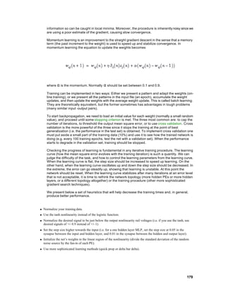 information so can be caught in local minima. Moreover, the procedure is inherently noisy since we
      are using a poor estimate of the gradient, causing slow convergence.

      Momentum learning is an improvement to the straight gradient descent in the sense that a memory
      term (the past increment to the weight) is used to speed up and stabilize convergence. In
      momentum learning the equation to update the weights becomes




      where α is the momentum. Normally            α should be set between 0.1 and 0.9.
      Training can be implemented in two ways: Either we present a pattern and adapt the weights (on-
      line training), or we present all the patterns in the input file (an epoch), accumulate the weight
      updates, and then update the weights with the average weight update. This is called batch learning.
      They are theoretically equivalent, but the former sometimes has advantages in tough problems
      (many similar input -output pairs).

      To start backpropagation, we need to load an initial value for each weight (normally a small random
      value), and proceed until some stopping criterion is met. The three most common are: to cap the
      number of iterations, to threshold the output mean square error, or to use cross validation. Cross
      validation is the more powerful of the three since it stops the training at the point of best
      generalization (i.e. the performance in the test set) is obtained. To implement cross validation one
      must put aside a small part of the training data (10%) and use it to see how the trained network is
      doing (e.g. every 100 training epochs, test the net with a validation set). When the performance
      starts to degrade in the validation set, training should be stopped.

      Checking the progress of learning is fundamental in any iterative training procedure. The learning
      curve (how the mean square error evolves with the training iteration) is such a quantity. We can
      judge the difficulty of the task, and how to control the learning parameters from the learning curve.
      When the learning curve is flat, the step size should be increased to speed up learning. On the
      other hand, when the learning curve oscillates up and down the step size should be decreased. In
      the extreme, the error can go steadily up, showing that learning is unstable. At this point the
      network should be reset. When the learning curve stabilizes after many iterations at an error level
      that is not acceptable, it is time to rethink the network topology (more hidden PEs or more hidden
      layers, or a different topology altogether) or the training procedure (other more sophisticated
      gradient search techniques).

      We present below a set of heuristics that will help decrease the training times and, in general,
      produce better performance.



n   Normalize your training data.
n   Use the tanh nonlinearity instead of the logistic function.
n   Normalize the desired signal to be just below the output nonlinearity rail voltages (i.e. if you use the tanh, use
    desired signals of +/- 0.9 instead of +/- 1).
n   Set the step size higher towards the input (i.e. for a one hidden layer MLP, set the step size at 0.05 in the
    synapse between the input and hidden layer, and 0.01 in the synapse between the hidden and output layer).
n   Initialize the net’s weights in the linear region of the nonlinearity (divide the standard deviation of the random
    noise source by the fan-in of each PE).
n   Use more sophisticated learning methods (quick prop or delta bar delta).




                                                                                                                    179
 
