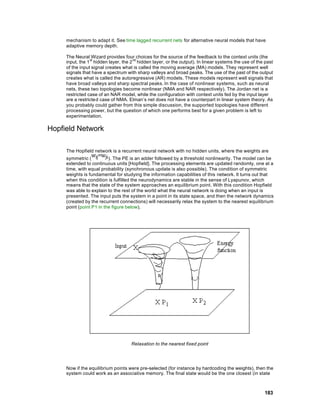 mechanism to adapt it. See time lagged recurrent nets for alternative neural models that have
     adaptive memory depth.

     The Neural Wizard provides four choices for the source of the feedback to the context units (the
     input, the 1 st hidden layer, the 2 nd hidden layer, or the output). In linear systems the use of the past
     of the input signal creates what is called the moving average (MA) models. They represent well
     signals that have a spectrum with sharp valleys and broad peaks. The use of the past of the output
     creates what is called the autoregressive (AR) models. These models represent well signals that
     have broad valleys and sharp spectral peaks. In the case of nonlinear systems, such as neural
     nets, these two topologies become nonlinear (NMA and NAR respectively). The Jordan net is a
     restricted case of an NAR model, while the configuration with context units fed by the input layer
     are a restricted case of NMA. Elman’s net does not have a counterpart in linear system theory. As
     you probably could gather from this simple discussion, the supported topologies have different
     processing power, but the question of which one performs best for a given problem is left to
     experimentation.

Hopfield Network

     The Hopfield network is a recurrent neural network with no hidden units, where the weights are
     symmetric (          ). The PE is an adder followed by a threshold nonlinearity. The model can be
     extended to continuous units [Hopfield]. The processing elements are updated randomly, one at a
     time, with equal probability (synchronous update is also possible). The condition of symmetric
     weights is fundamental for studying the information capabilities of this network. It turns out that
     when this condition is fulfilled the neurodynamics are stable in the sense of Lyapunov, which
     means that the state of the system approaches an equilibrium point. With this condition Hopfield
     was able to explain to the rest of the world what the neural network is doing when an input is
     presented. The input puts the system in a point in its state space, and then the network dynamics
     (created by the recurrent connections) will necessarily relax the system to the nearest equilibrium
     point (point P1 in the figure below).




                                      Relaxation to the nearest fixed point




     Now if the equilibrium points were pre-selected (for instance by hardcoding the weights), then the
     system could work as an associative memory. The final state would be the one closest (in state



                                                                                                          183
 