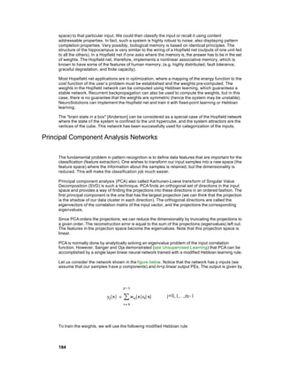 space) to that particular input. We could then classify the input or recall it using content
     addressable properties. In fact, such a system is highly robust to noise, also displaying pattern
     completion properties. Very possibly, biological memory is based on identical principles. The
     structure of the hippocampus is very similar to the wiring of a Hopfield net (outputs of one unit fed
     to all the others). In a Hopfield net if one asks where the memory is, the answer has to be in the set
     of weights. The Hopfield net, therefore, implements a nonlinear associative memory, which is
     known to have some of the features of human memory; (e.g. highly distributed, fault tolerance,
     graceful degradation, and finite capacity).

     Most Hopefield net applications are in optimization, where a mapping of the energy function to the
     cost function of the user’s problem must be established and the weights pre-computed. The
     weights in the Hopfield network can be computed using Hebbian learning, which guarantees a
     stable network. Recurrent backpropagation can also be used to compute the weights, but in this
     case, there is no guarantee that the weights are symmetric (hence the system may be unstable).
     NeuroSolutions can implement the Hopfield net and train it with fixed-point learning or Hebbian
     learning.

     The "brain state in a box" [Anderson] can be considered as a special case of the Hopfield network
     where the state of the system is confined to the unit hypercube, and the system attractors are the
     vertices of the cube. This network has been successfully used for categorization of the inputs.

Principal Component Analysis Networks

     The fundamental problem in pattern recognition is to define data features that are important for the
     classification (feature extraction). One wishes to transform our input samples into a new space (the
     feature space) where the information about the samples is retained, but the dimensionality is
     reduced. This will make the classification job much easier.

     Principal component analysis (PCA) also called Karhunen-Loeve transform of Singular Value
     Decomposition (SVD) is such a technique. PCA finds an orthogonal set of directions in the input
     space and provides a way of finding the projections into these directions in an ordered fashion. The
     first principal component is the one that has the largest projection (we can think that the projection
     is the shadow of our data cluster in each direction). The orthogonal directions are called the
     eigenvectors of the correlation matrix of the input vector, and the projections the corresponding
     eigenvalues.

     Since PCA orders the projections, we can reduce the dimensionality by truncating the projections to
     a given order. The reconstruction error is equal to the sum of the projections (eigenvalues) left out.
     The features in the projection space become the eigenvalues. Note that this projection space is
     linear.

     PCA is normally done by analytically solving an eigenvalue problem of the input correlation
     function. However, Sanger and Oja demonstrated (see Unsupervised L earning) that PCA can be
     accomplished by a single layer linear neural network trained with a modified Hebbian learning rule.

     Let us consider the network shown in the figure below. Notice that the network has p inputs (we
     assume that our samples h ave p components) and m<p linear output PEs. The output is given by




     To train the weights, we will use the following modified Hebbian rule




     184
 