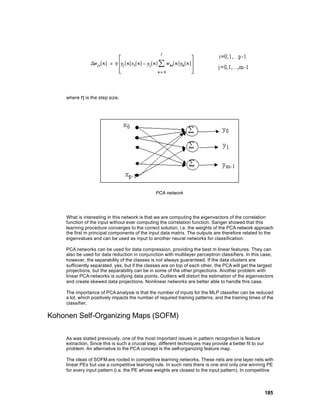 where η is the step size.




                                                 PCA network




     What is interesting in this network is that we are computing the eigenvectors of the correlation
     function of the input without ever computing the correlation function. Sanger showed that this
     learning procedure converges to the correct solution, i.e. the weights of the PCA network approach
     the first m principal components of the input data matrix. The outputs are therefore related to the
     eigenvalues and can be used as input to another neural networks for classification.

     PCA networks can be used for data compression, providing the best m linear features. They can
     also be used for data reduction in conjunction with multilayer perceptron classifiers. In this case,
     however, the separability of the classes is not always guaranteed. If the data clusters are
     sufficiently separated, yes, but if the classes are on top of each other, the PCA will get the largest
     projections, but the separability can be in some of the other projections. Another problem with
     linear PCA networks is outlying data points. Outliers will distort the estimation of the eigenvectors
     and create skewed data projections. Nonlinear networks are better able to handle this case.

     The importance of PCA analysis is that the number of inputs for the MLP classifier can be reduced
     a lot, which positively impacts the number of required training patterns, and the training times of the
     classifier.

Kohonen Self-Organizing Maps (SOFM)

     As was stated previously, one of the most important issues in pattern recognition is feature
     extraction. Since this is such a crucial step, different techniques may provide a better fit to our
     problem. An alternative to the PCA concept is the self-organizing feature map.

     The ideas of SOFM are rooted in competitive learning networks. These nets are one layer nets with
     linear PEs but use a competitive learning rule. In such nets there is one and only one winning PE
     for every input pattern (i.e. the PE whose weights are closest to the input pattern). In competitive



                                                                                                           185
 