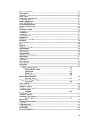 Hinton Macro Actions ..................................................................................................................................623
setSquareSize ..............................................................................................................................................623
squareSize ....................................................................................................................................................623
Image Viewer................................................................................................................................................623
ImageViewer Macro Actions.......................................................................................................................623
loadPaletteBeforeRun .................................................................................................................................624
restorePaletteAfterRun................................................................................................................................624
saveImageToBitmap....................................................................................................................................624
setLoadPaletteBeforeRun...........................................................................................................................625
setRestorePaletteAfterRun.........................................................................................................................625
Label...............................................................................................................................................................625
Label Macro Actions....................................................................................................................................625
accessRows ..................................................................................................................................................626
activeNeuron.................................................................................................................................................627
autosizing......................................................................................................................................................627
decrementNeuron........................................................................................................................................627
enableLabels.................................................................................................................................................627
fileForColumnHeadings...............................................................................................................................628
fontHeight......................................................................................................................................................628
incrementNeuron..........................................................................................................................................628
label................................................................................................................................................................628
labelSize ........................................................................................................................................................629
loadColumnHeadings ..................................................................................................................................629
setAccessRows ............................................................................................................................................629
setActiveNeuron...........................................................................................................................................630
setAutosizing.................................................................................................................................................630
setEnableLabels...........................................................................................................................................630
setFileForColumnHeadings ........................................................................................................................630
setFontHeight...............................................................................................................................................631
setLabel .........................................................................................................................................................631
setLabelSize .................................................................................................................................................631
setShowLabels .............................................................................................................................................632
setWantsColumn..........................................................................................................................................632
showLabels ...................................................................................................................................................632
wantsColumn................................................................................................................................................633
       TemporalProbe Family.....................................................................633
          TemporalProbe Family...............................................................633
          MegaScope...............................................................................633
          ScatterPlot ................................................................................634
          Access Points ...........................................................................635
MegaScope Access Points.........................................................................................................................635
               Drag and Drop...........................................................................635
Temporal Probe Drag and Drop................................................................................................................635
               Inspectors .................................................................................635
Scope Inspector...........................................................................................................................................635
Sweep Inspector...........................................................................................................................................637
ScatterPlot Inspector...................................................................................................................................638
StateSpaceProbe Inspector.......................................................................................................................639
3DProbe Inspector.......................................................................................................................................640
               Windows ...................................................................................641
MegaScope Window....................................................................................................................................641
ScatterPlot Window.....................................................................................................................................642
StateSpaceProbe Window..........................................................................................................................643
               Macro Actions ...........................................................................644
Mega Scope..................................................................................................................................................644
MegaScope Macro Actions.........................................................................................................................644
amplitude.......................................................................................................................................................645
autoscaleChannel........................................................................................................................................645
autoSetUpChannels.....................................................................................................................................646
horizontalPos ................................................................................................................................................646
horizontalPosSamples.................................................................................................................................646



                                                                                                                                                                   19
 