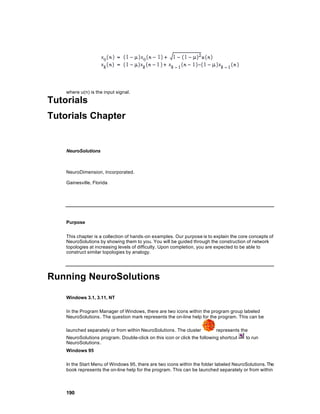 where u(n) is the input signal.

Tutorials
Tutorials Chapter


    NeuroSolutions



    NeuroDimension, Incorporated.

    Gainesville, Florida




    Purpose


    This chapter is a collection of hands -on examples. Our purpose is to explain the core concepts of
    NeuroSolutions by showing them to you. You will be guided through the construction of network
    topologies at increasing levels of difficulty. Upon completion, you are expected to be able to
    construct similar topologies by analogy.




Running NeuroSolutions

    Windows 3.1, 3.11, NT

    In the Program Manager of Windows, there are two icons within the program group labeled
    NeuroSolutions . The question mark represents the on-line help for the program. This can be

    launched separately or from within NeuroSolutions . The cluster        represents the
    NeuroSolutions program. Double-click on this icon or click the following shortcut    to run
    NeuroSolutions .
    Windows 95

    In the Start Menu of Windows 95, there are two icons within the folder labeled NeuroSolutions. The
    book represents the on-line help for the program. This can be launched separately or from within



    190
 