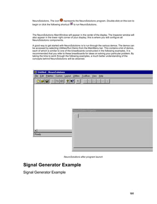 NeuroSolutions . The icon      represents the NeuroSolutions program. Double-click on this icon to
     begin or click the following shortcut   to run NeuroSolutions.



     The NeuroSolutions MainWindow will appear in the center of the display. The Inspector window will
     also appear in the lower right corner of your display; this is where you will configure all
     NeuroSolutions components.

     A good way to get started with NeuroSolutions is to run through the various demos. The demos can
     be accessed by selecting Utilities/Run Demo from the MainMenu bar. This contains a list of demos,
     each of which is similar to one of the breadboards constructed in the following examples. It is
     recommended that you refer to these breadboards for ideas on solving your particular problem. By
     taking the time to work through the following examples, a much better understanding of the
     concepts behind NeuroSolutions will be obtained.




                                    NeuroSolutions after program launch


Signal Generator Example
Signal Generator Example




                                                                                                  191
 
