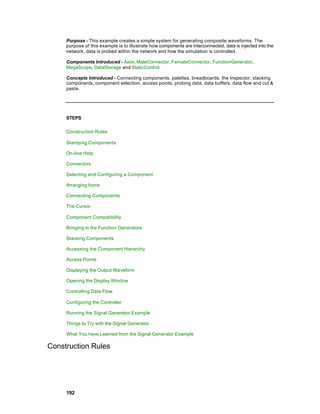 Purpose - This example creates a simple system for generating composite waveforms. The
     purpose of this example is to illustrate how components are interconnected, data is injected into the
     network, data is probed within the network and how the simulation is controlled.

     Components Introduced - Axon, MaleConnector, FemaleConnector, FunctionGenerator,
     MegaScope, DataStorage and StaticControl.

     Concepts Introduced - Connecting components, palettes, breadboards, the Inspector, stacking
     components, component selection, access points, probing data, data buffers, data flow and cut &
     paste.




     STEPS

     Construction Rules

     Stamping Components

     On-line Help

     Connectors

     Selecting and Configuring a Component

     Arranging Icons

     Connecting Components

     The Cursor

     Component Compatibility

     Bringing in the Function Generators

     Stacking Components

     Accessing the Component Hierarchy

     Access Points

     Displaying the Output Waveform

     Opening the Display Window

     Controlling Data Flow

     Configuring the Controller

     Running the Signal Generator Example

     Things to Try with the Signal Generator

     What You have Learned from the Signal Generator Example

Construction Rules




     192
 
