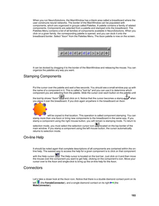 When you run NeuroSolutions, the MainWindow has a blank area called a breadboard where the
     user constructs neural networks. The border of the MainWindow can be populated with
     components, which are organized in groups called Palettes. A palette contains a family of related
     components. Components are selected from a palette and stamped onto the breadboard. The
     Palettes Menu contains a list of all families of components available in NeuroSolutions. When you
     click on a given family, the corresponding palette is opened, and you can dock it onto the
     breadboard border. Select "Axon" from the Palettes Menu. The Axon palette is now on the screen.




     It can be docked by dragging it to the border of the MainWindow and releasing the mouse. You can
     organize the palettes any way you want.

Stamping Components

     Put the cursor over the palette and wait a few seconds. You should see a small window pop up with
     the name of a component in it. This is called a "tool tip" and you can use it to determine which
     component you are selecting from the palette. Slide the cursor over each button on the palette until

     the tool tip shows "Axon"     and click on it. Notice that the cursor becomes a stamp          when
     you place it over the breadboard. If you click again anywhere in the breadboard an Axon




                 will be copied to that location. This operation is called component stamping. You can
     stamp more than one Axon or bring new components to the breadboard in the same way. If you
     stamp a component using the right mouse button, you will remain is stamping mode. To return to

     selection mode, you must select the selection cursor icon   located on the top border of the
     main window. If you stamp a component using the left mouse button, the cursor automatically
     returns to selection mode.

On-line Help

     It should be noted again that complete descriptions of all components are contained within the on-
     line help. The easiest way to access the help for a given component is to click on that component

     with the Help cursor     . The Help cursor is located on the tool bar. Just click on it and then move
     the mouse over the component you want to get help, clicking on the component’s icon. Move your
     cursor over to the Axon and single-click to bring up the on-line help for the Axon.

Connectors

     Let’s take a closer look at the Axon icon. Notice that there is a double diamond contact point on its
     left  (the FemaleConnector), and a single diamond contact on its right         (the
     MaleConnector).



                                                                                                     193
 