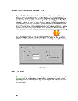 Selecting and Configuring a Component

     If you single-click on the Axon’s icon, the Inspector window (see figure below) in the lower right
     corner will show the information pertaining to this component, and the component is itself
     highlighted by a rectangular border. This will also be referred to as selecti ng a component. If the
     inspector window is not visible, then select View/Inspector from NeuroSolutions Main Menu. Notice
     that the Axon was created with a single neuron, or Processing Element (PE), as one of its default
     parameters. The user can modify the number of neurons by simply typing a number in the Rows or
     Cols edit cell of the Processing Elements area. Normally the number is entered in the Rows edit
     cell since your networks are structured by layers, but you can organize the layers also in a matrix
     form (2D). The total number of elements will be the product of the Rows and Cols entries. The area
     called DataFlow configures the Axon to stop data flow or enable transfer of information to other
     Axons connected to it. Normally both switches are activated. If you disable the data flow by clicking




     off the "On" switch, notice that the Axon Icon changed to a CrackedAxon               , meaning
     that the data flow was interrupted at that axon. The switch "Turn ON after RESET" will configure
     the Axon back to its normal dataflow mode after reset commands are given during the simulation.




                                               Axon Inspector


Arranging Icons

     Stamp two more Axons on the breadboard such that you have three axons placed as shown in the
     figure below. The two on the left will be inputs and the one on the left will be an output. You can
     move the icons around on the breadboard, once you have stamped them. Just press the mouse
     button and drag the component to the new position. Notice that the cursor changes from the arrow
     to a move cursor    .




     194
 
