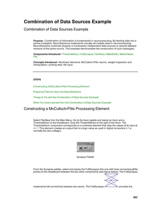 Combination of Data Sources Example
Combination of Data Sources Example

     Purpose - Combination of information is fundamental in neurocomputing. By feeding data into a
     series of weights, NeuroSolutions implements virtually all models used in neurocomputing.
     NeuroSolutions combines (linearly or nonlinearly) independent data sources or several delayed
     versions of the same source. This example demonstrates the construction of such topologies.

     Components Introduced - ThresholdAxon, FullSynapse, TanhAxon, MatrixEditor, MatrixViewer,
     File.

     Concepts Introduced - Nonlinear elements, McCulloch-Pitts neuron, weight inspection and
     manipulation, probing data, file input.




     STEPS

     Constructing a McCulloch-Pitts Processing Element

     Preparing Files for Input into NeuroSolutions

     Things to Try with the Combination of Data Sources Example

     What You have Learned from the Combination of Data Sources Example

Constructing a McCulloch-Pitts Processing Element

     Select File/New from the Main Menu. Go to the Axon palette and stamp an Axon and a
     ThresholdAxon to the breadboard. Drop the ThresholdAxon to the right of the Axon. The
     ThresholdAxon component corresponds to a nonlinear element that clips the values of its input at
     +/- 1. This element creates an output that is a logic value as used in digital computers (-1 is
     normally the zero voltage).




                                             Synapse Palette




     From the Synapse palette, select and stamp the FullSynapse (the one with lines connecting all the
     points) to the breadboard between the two other components (see figure below). The FullSynapse




     implements full connectivity between two axons. The FullSynapse                provides the



                                                                                                   203
 