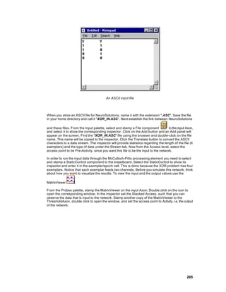An ASCII input file




When you store an ASCII file for NeuroSolutions, name it with the extension ".ASC". Save the file
in your home directory and call it "XOR_IN.ASC". Next establish the link between NeuroSolutions

and these files. From the Input palette, select and stamp a File component             to the input Axon,
and select it to show the corresponding inspector. Click on the Add button and an Add panel will
appear on the screen. Find the "XOR_IN.ASC" file using the browser and double-click on the file
name. This name will be copied to the inspector. Click the Translate button to convert the ASCII
characters to a data stream. The inspector will provide statistics regarding the length of the file (4
exemplars) and the type of data under the Stream tab. Now from the Access level, select the
access point to be Pre-Activity, since you want this file to be the input to the network.

In order to run the input data through the McCulloch-Pitts processing element you need to select
and stamp a StaticControl component to the breadboard. Select the StaticControl to show its
inspector and enter 4 in the exemplar/epoch cell. This is done because the XOR problem has four
exemplars. Notice that each exemplar feeds two channels. Before you simulate this network, think
about how you want to visualize the results. To view the input and the output values use the

MatrixViewer        .

From the Probes palette, stamp the MatrixViewer on the input Axon. Double click on the icon to
open the corresponding window. In the inspector set the Stacked Access, such that you can
observe the data that is input to the network. Stamp another copy of the MatrixViewer to the
ThresholdAxon, double click to open the window, and set the access point to Activity, i.e. the output
of the network.




                                                                                                    205
 