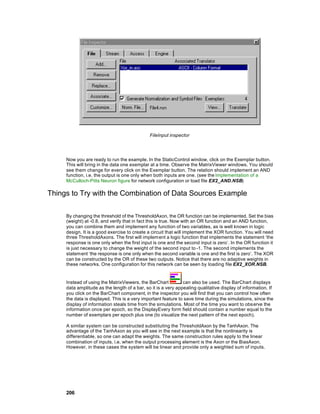 FileInput inspector




     Now you are ready to run the example. In the StaticControl window, click on the Exemplar button.
     This will bring in the data one exemplar at a time. Observe the MatrixViewer windows. You should
     see them change for every click on the Exemplar button. The relation should implement an AND
     function, i.e. the output is one only when both inputs are one. (see the Implementation of a
     McCulloch-Pitts Neuron figure for network configuration or load file EX2_AND.NSB)

Things to Try with the Combination of Data Sources Example

     By changing the threshold of the ThresholdAxon, the OR function can be implemented. Set the bias
     (weight) at -0.8, and verify that in fact this is true. Now with an OR function and an AND function,
     you can combine them and implement any function of two variables, as is well known in logic
     design. It is a good exercise to create a circuit that will implement the XOR function. You will need
     three ThresholdAxons. The first will implement a logic function that implements the statement ‘the
     response is one only when the first input is one and the second input is zero’. In the OR function it
     is just necessary to change the weight of the second input to -1. The second implements the
     statement ‘the response is one only when the second variable is one and the first is zero’. The XOR
     can be constructed by the OR of these two outputs. Notice that there are no adaptive weights in
     these networks. One configuration for this network can be seen by loading file EX2_XOR.NSB.


     Instead of using the MatrixViewers, the BarChart          can also be used. The BarChart displays
     data amplitude as the length of a bar, so it is a very appealing qualitative display of information. If
     you click on the BarChart component, in the inspector you will find that you can control how often
     the data is displayed. This is a very important feature to save time during the simulations, since the
     display of information steals time from the simulations. Most of the time you want to obs erve the
     information once per epoch, so the DisplayEvery form field should contain a number equal to the
     number of exemplars per epoch plus one (to visualize the next pattern of the next epoch).

     A similar system can be constructed substituting the ThresholdAxon by the TanhAxon. The
     advantage of the TanhAxon as you will see in the next example is that the nonlinearity is
     differentiable, so one can adapt the weights. The same construction rules apply to the linear
     combination of inputs, i.e. when the output processing element is the Axon or the BiasAxon.
     However, in these cases the system will be linear and provide only a weighted sum of inputs.




     206
 