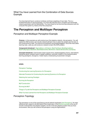 What You have Learned from the Combination of Data Sources
Example

     You have learned how to construct nonlinear and linear weighting of input data. This is a
     fundamental piece of neurocomputing. You have also learned how to visualize and manipulate
     network parameters with the MatrixEditor. You have linked for the first time NeuroSolutions with the
     computer file system b y means of the File component.


The Perceptron and Multilayer Perceptron
Perceptron and Multilayer Perceptron Example

     Purpose - In this example you will construct your first adaptive network—the perceptron. You will
     repeat the AND function, but now the network will learn how to select the weights and the bias of
     the components by itself. This will be accomplished using backpropagation, one of the most useful
     learning rules. Later you will construct a network to learn the XOR problem.

     Components Introduced - SigmoidAxon, L2Criterion, BackTanhAxon, BackSigmoidAxon,
     BackFullSynapse, BackAxon, BackStaticControl, Momentum, BackCriteriaControl, Quickprop.

     Concepts Introduced - Cost function (mean square error), backpropagation of error, dual network
     (backprop plane), gradient search (weight updating), automatic creation of the backprop plane,
     learning paradigms, divergence, h idden layers, broadcasting of parameter changes.




     STEPS

     Perceptron Topology

     Constructing the Learning Dynamics of a Perceptron

     Alternate Procedure for Constructing the Learning Dynamics of a Perceptron

     Selecting the Learning Paradigm

     Running the Perceptron

     MLP Construction

     Running the MLP

     Things to Try with the Perceptron and Multilayer Perceptron Example

     What You have Learned from the Perceptron and Multilayer Perceptron Example

Perceptron Topology

     The perceptron is one of the most famous neural network topologies (see Perceptron). Its major
     difference with respect to the McCulloch-Pitts model seen in the previous example is the use of
     smooth nonlinearities and adaptive weights. So this is the first adaptive system that you have
     encountered. Here you will construct the perceptron using the SigmoidAxon.



                                                                                                    207
 