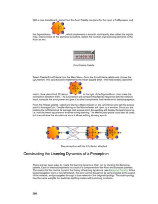 With a new breadboard, stamp from the Axon Palette one Axon for the input, a FullSynapse, and




     the SigmoidAxon               , which implements a smooth nonlinearity also called the logistic
     map. Interconnect all the elements as before. Select the number of processing elements in the
     Axon as two.




                                             ErrorCriteria Palette




     Select Palette/ErrorCriteria from the Main Menu. Go to the ErrorCriteria palette and choose the
     L2Criterion. This cost function implements the mean square error—the most widely used error




     metric. Now place the L2Criterion                to the right of the SigmoidAxon, then make the
     connection between them. The L2Criterion will compare the desired response with the network
     input, compute the error power and give it to other components that handle error backpropagation.

     From the Probes palette, select and sta mp a MatrixViewer on the L2Criterion and set the access
     point to Average Cost. Double-clicking on the MatrixViewer will open up a window. Since you are
     probing the L2Criterion at its average cost access point, this window will display the learning curve,
     i.e. how the mean square error evolves during learning. The MatrixEditor probe could also be used,
     but it would slow the simulations since it allows editing at every epoch.




                                 The perceptron with the L2criterion attached


Constructing the Learning Dynamics of a Perceptron

     There are two basic ways to create the learning dynamics. Start out by docking the Backprop
     palette. Each of these components is a dual of a component on the Axon and Synapse palettes.
     The reason for this can be found in the theory of learning dynamics (see Backprop Family). When
     backpropagation trains a neural network, the error can be thought of as being injected at the output
     of the network, and propagated through a dual network of the original topology. The dual topology
     has the same weights but switches splitting nodes with summing junctions.




     208
 