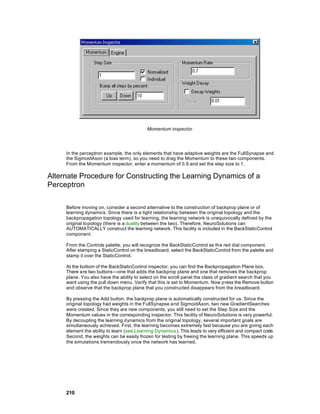 Momentum inspector




     In the perceptron example, the only elements that have adaptive weights are the FullSynapse and
     the SigmoidAxon (a bias term), so you need to drag the Momentum to these two components.
     From the Momentum inspector, enter a momentum of 0.9 and set the step size to 1.

Alternate Procedure for Constructing the Learning Dynamics of a
Perceptron

     Before moving on, consider a second a lternative to the construction of backprop plane or of
     learning dynamics. Since there is a tight relationship between the original topology and the
     backpropagation topology used for learning, the learning network is unequivocally defined by the
     original topology (there is a duality between the two). Therefore, NeuroSolutions can
     AUTOMATICALLY construct the learning network. This facility is included in the BackStaticControl
     component.

     From the Controls palette, you will recognize the BackStaticControl as the red dial component.
     After stamping a StaticControl on the breadboard, select the BackStaticControl from the palette and
     stamp it over the StaticControl.

     At the bottom of the BackStaticControl inspector, you can find the Backpropagation Plane box.
     There are two buttons—one that adds the backprop plane and one that removes the backprop
     plane. You also have the ability to select on the scroll panel the class of gradient search that you
     want using the pull down menu. Verify that this is set to Momentum. Now press the Remove button
     and observe that the backprop plane that you constructed disappears from the breadboard.

     By pressing the Add button, the backprop plane is automatically constructed for us. Since the
     original topology had weights in the FullSynapse a nd SigmoidAxon, two new GradientSearches
     were created. Since they are new components, you still need to set the Step Size and the
     Momentum values in the corresponding inspector. This facility of NeuroSolutions is very powerful.
     By decoupling the learning dynamics from the original topology, several important goals are
     simultaneously achieved. First, the learning becomes extremely fast because you are giving each
     element the ability to learn (see Learning Dynamics ). This leads to very efficient and compact code.
     Second, the weights can be easily frozen for testing by freeing the learning plane. This speeds up
     the simulations tremendously once the network has learned.




     210
 