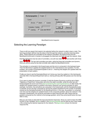 BackStaticControl inspector


Selecting the Learning Paradigm

     There is still one aspect that needs to be selected before the network is able to learn a task. The
     learning paradigm defines how the data is fired through the network, and when learning takes
     place. These aspects are controlled by the network controllers; the StaticControl and the
     BackStaticControl work in tandem to propagate the data back and forth through the network. Note
     that NeuroSolutions has two sets of controllers, one with two dials            and another with three
     dials            . The two dial controllers are static, while the three dial controllers are dynamic.
     Here you will be using the two-dial controller also called the BackStaticControl.

     The activation is computed in the forward pass and the error is computed in the backward pass.
     Then the Momentum updates the weights based on the insta ntaneous error gradient. For this
     problem, the number of Exemplars/Update is set to 1, meaning that weights are updated after the
     presentation of each pattern.

     Finally you have to set the Exemplars/Epoch at 4 (since you have four patterns in the training set),
     and enter 500 in the Epoch/Experiment cell (i.e. training will stop after 500 passes over the training
     set).

     If you were to select the dynamic controller (3 dial) the System Dynamics could be set to Static,
     Trajectory or Fixed-Point. Using static will mimic the static controller, while the other two will
     backpropagate the errors over time (see Constraining the Learning Dynamics ). In other words, the
     weights are updated based on gradient information obtained over several samples for each
     exemplar. As before, the activations are computed in the forward path until the Samples/Exemplar
     is reached. Errors are then computed by driving the system backward for the number of samples
     entered as the Samples/Exemplar for the BackpropControl. In this way, the gradient is computed
     over time and the weights are updated based on the composite gradient. Since the network in this
     example is feedforward, this would be equivalent to batch learning with LMS. Notice that the
     gradient computed by this method is the average gradient, which has some benefit when the input
     data is noisy.

     Now you are ready to deal with the input and desired responses. Since you want to learn the AND
     function of two variables, the file created in the previous example can be used as input. Now create
     a file containing the desired response for the network. The figure below shows the desired
     response file.




                                                                                                       211
 