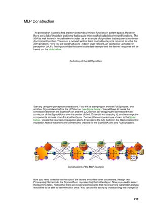 MLP Construction

     The perceptron is able to find arbitrary linear discriminant functions in pattern space. However,
     there are a lot of important problems that require more sophisticated discriminant functions. The
     XOR is well known in neural network circles as an example of a problem that requires a nonlinear
     discriminant function. Therefore, a network with at least one hidden layer is required to solve the
     XOR problem. Here you will construct a one-hidden-layer network, an example of a multilayer
     perceptron (MLP). The inputs will be the same as the last example and the desired response will be
     based on the table below.




                                       Definition of the XOR problem




     Start by using the perceptron breadboard. You will be stamping on another FullSynapse, and
     another SigmoidAxon before the L2Criterion (see figure below). You will have to break the
     connection between the SigmoidAxon and the L2Criterion. (by dragging the connected male
     connector of the SigmoidAxon over the center of the L2Criterion and dropping it), and rearrange the
     components to make room for a hidden layer. Connect the components as shown in the figure
     below. Create the new backpropagation plane by pressing the Add button in the BackpropControl
     inspector. Notice that there are Momentums created for the SigmoidAxons and FullSynapses.




                                     Construction of the MLP Example




     Now you need to decide on the size of the layers and a few other parameters. Assign two
     Processing Elements to the SigmoidAxon representing the hidden layer. Now you need to select
     the learning rates. Notice that there are several components that have learning parameters and you
     would like to be able to set them all at once. You can do this easily by broadcasting the changes of



                                                                                                    213
 