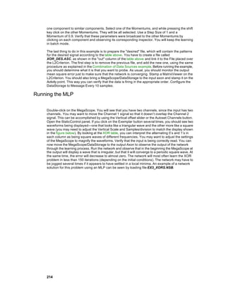 one component to similar components. Select one of the Momentums, and while pressing the shift
    key click on the other Momentums. They will be all selected. Use a Step Size of 1 and a
    Momentum of 0.9. Verify that these parameters were broadcast to the other Momentums by
    clicking on each component and observing its corresponding inspector. You will keep the learning
    in batch mode.

    The last thing to do in this example is to prepare the "desired" file, which will contain the patterns
    for the desired signal according to the table above. You have to create a file called
    XOR_DES.ASC, as shown in the "out" column of the table above and link it to the File placed over
    the L2Criterion. The first step is to remove the previous file, and add the new one, using the same
    procedure as explained in the Combination of Data Sources example. Before running the example,
    you should determine what it is that you want to probe. As usual, you should monitor the output
    mean square error just to make sure that the network is converging. Stamp a MatrixViewer on the
    L2Criterion. You should also bring a MegaScope/DataStorage to the input axon and stamp it on the
    Activity point. This way you can verify that the data is firing in the appropriate order. Configure the
    DataStorage to Message Every 10 samples.

Running the MLP

    Double-click on the MegaScope. You will see that you have two channels, since the input has two
    channels . You may want to move the Channel 1 signal so that it doesn’t overlap the Channel 2
    signal. This can be accomplished by using the Vertical offset slider or the Autoset Channels button.
    Open the StaticControl panel. If you click on the Exemplar button several times, you should see two
    waveforms being displayed—one that looks like a triangular wave and the other more like a square
    wave (you may need to adjust the Vertical Scale and Samples/division to match the display shown
    in the figure below). By looking at the XOR table, you can interpret the alternating 0’s and 1’s in
    each column as being square waves of different frequencies. You may want to adjust the settings
    of the MegaScope to magnify the waveforms. Verify that the input is being correctly read. You can
    now move the MegaScope/DataStorage to the output Axon to observe the output of the network
    through the learning process. Run the network and observe that in the beginning the MegaScope at
    the output will display a wave that is irregular, but that it will converge to a periodic square wave. At
    the same time, the error will decrease to almost zero. The network will most often learn the XOR
    problem in less than 150 iterations (depending on the initial conditions). The network may have to
    be jogged several times if it appears to have settled in a local minima. An example of a network
    solution for this problem using an MLP can be seen by loading file EX3_XORS.NSB.




    214
 