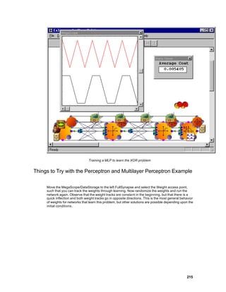 Training a MLP to learn the XOR problem


Things to Try with the Perceptron and Multilayer Perceptron Example

     Move the MegaScope/DataStorage to the left FullSynapse and select the Weight access point,
     such that you can track the weights through learning. Now randomize the weights and run the
     network again. Observe that the weight tracks are constant in the beginning, but that there is a
     quick inflection and both weight tracks go in opposite directions. This is the most general behavior
     of weights for networks that learn this problem, but other solutions are possible depending upon the
     initial conditions.




                                                                                                    215
 