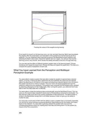 Tracking the values of the weights during training




     If one wants to smooth out the learning curve, you can use batch learning. Batch learning adapts
     the weights after the presentation and calculation of the gradients for the full training set (four
     patterns). You can implement batch learning by going to the BackStaticControl Inspector and
     selecting the Batch radio button. Reset the network and run it again. You will see that now the
     learning curve is very smooth, which shows the steady decrease of the error through learning.

     You can also see the effect of different gradient update rules on the learning speed. Choose
     Quickprop and repeat the experiment. Choose the Step and repeat the experiment. The idea is to
     compare the speed of adaptation of each rule.

What You have Learned from the Perceptron and Multilayer
Perceptron Example

     You were able to create a system that was able to adapt its weights to approximate a desired
     signal. To do this, it had to be able to determine the error between the output and the desired
     signal. By attaching an L2Criterion to the output and attaching a desired signal to the L2Criterion,
     the system had the error criteria it needed. This error had to be backpropagated through the
     network to determine error gradients. This gradient was computed and the weights were updated
     by attaching a Momentum to the FullSynapse. After running the system, you observed that it was
     able to learn the AND table with no difficulty.

     You were able to create the backprop plane automatically using the BackStaticControl. This can
     save you the several steps required to stamp each of the backprop components individually. You
     also learned a little more about the probing capabilities of NeuroSolutions. The MatrixViewer is
     similar to the MatrixEditor except that it runs faster because it does not give you the ability to
     modify the data.

     You have also constructed an MLP with the ability to solve a problem that is not linearly separable.
     You did this by using nonlinear processing elements (SigmoidAxons) for the hidden and output
     layers of the network. You were able to give the network the problem (the input and the
     corresponding desired output) by creating ASCII text files and linking them in to the system (by
     means of the File component).



     216
 