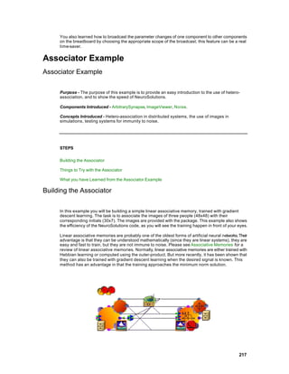 You also learned how to broadcast the parameter changes of one component to other components
     on the breadboard by choosing the appropriate scope of the broadcast; this feature can be a real
     time-saver.


Associator Example
Associator Example

     Purpose - The purpose of this example is to provide an easy introduction to the use of hetero-
     association, and to show the speed of NeuroSolutions.

     Components Introduced - ArbitrarySynapse, ImageViewer, Noise.

     Concepts Introduced - Hetero-association in distributed systems, the use of images in
     simulations, testing systems for immunity to noise.




     STEPS

     Building the Associator

     Things to Try with the Associator

     What you have Learned from the Associator Example

Building the Associator

     In this example you will be building a simple linear associative memory, trained with gradient
     descent learning. The task is to associate the images of three people (48x48) with their
     corresponding initials (30x7). The images are provided with the package. This example also shows
     the efficiency of the NeuroSolutions code, as you will see the training happen in front of your eyes.

     Linear associative memories are probably one of the oldest forms of artificial neural networks. Their
     advantage is that they can be understood mathematically (since they are linear systems), they are
     easy and fast to train, but they are not immune to noise. Please see Associative Memories for a
     review of linear associative memories. Normally, linear associative memories are either trained with
     Hebbian learning or computed using the outer-product. But more recently, it has been shown that
     they can also be trained with gradient descent learning when the desired signal is known. This
     method has an advantage in that the training approaches the minimum norm solution.




                                                                                                     217
 