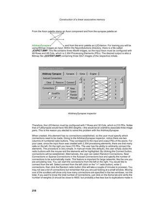 Construction of a linear associative memory




From the Axon palette stamp an Axon component and from the synapse palette an




ArbitrarySynapse              , and from the error palette an L2Criterion. For training you will be
using Bitmap images as input. Within the NeuroSolutions directory, there is a file called
JCSPICT.BMP. This file contains three 48x48 images, so the input Axon must be configured with
48 Rows and 48 Cols, which is 2,304 Proces sing Elements (PEs). The desired output is also a
Bitmap file (JCSTEXT.BMP) containing three 30x7 images of the respective initials.




                                    ArbitrarySynapse inspector




Therefore, the L2Criterion must be configured with 7 Rows and 30 Cols, which is 210 PEs. Notice
that a FullSynapse would have 483,840 weights—this would be an overkill to associate three image
pairs. This is the reason you elected to solve this problem with the ArbitrarySynapse.

When created, this element has no connections established, so the us er must specify which
connections need to be made. Going to the ArbitrarySynapse inspector, notice there are two
columns of numbered radio buttons. They correspond to the input and output PEs of the axons. For
your case, since the input Axon was created with 2,304 processing elements, there are that many
cells on the left. On the right you have 210 PEs. The user has the ability to arbitrarily connect the
elements. The procedure is very simple. In manual mode (the default), the user simply clicks the
radio buttons with the mouse and the elements will be highlighted. By clicking the Connect button,
connections will be established. Alternatively, the user can select Random Connections, Near
Connections or Sparse Connections in the Autoset Connections box and specify the number of
connections to be automatically made. This feature is important for large networks, like the one you
are simulating now. You can start the connections from the left or the right. You would like to
connect from the left. Select connect from the left (click on the "->" radio button), enter 2
connections, then click the Random radio button (this will take a couple of minutes to process). You
may not see a lot of connections but remember that you are just looking at a small window. Moving
one of the scrollers will show only how many connections are specified in the two windows, not the
total. If you want to know the total number of connections, just click on the Soma tab and verify the
number of weights (it should be close to 4600, but probably a few less due to duplications made in




218
 