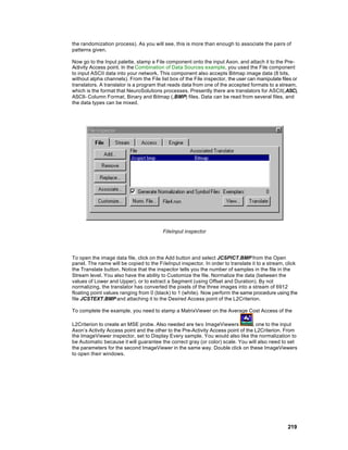 the randomization process). As you will see, this is more than enough to associate the pairs of
patterns given.

Now go to the Input palette, stamp a File component onto the input Axon, and attach it to the Pre-
Activity Access point. In the Combination of Data Sources example, you used the File component
to input ASCII data into your network. This component also accepts Bitmap image data (8 bits,
without alpha channels). From the File list box of the File inspector, the user can manipulate files or
translators. A translator is a program that reads data from one of the accepted formats to a stream,
which is the format that NeuroSolutions processes. Presently there are translators for ASCII(.ASC),
ASCII- Column Format, Binary and Bitmap (.BMP) files. Data can be read from several files, and
the data types can be mixed.




                                         FileInput inspector




To open the image data file, click on the Add button and select JCSPICT.BMP from the Open
panel. The name will be copied to the Fi leInput inspector. In order to translate it to a stream, click
the Translate button. Notice that the inspector tells you the number of samples in the file in the
Stream level. You also have the ability to Customize the file. Normalize the data (between the
values of Lower and Upper), or to extract a Segment (using Offset and Duration). By not
normalizing, the translator has converted the pixels of the three images into a stream of 6912
floating point values ranging from 0 (black) to 1 (white). Now perform the same procedure using the
file JCSTEXT.BMP and attaching it to the Desired Access point of the L2Criterion.

To complete the example, you need to stamp a MatrixViewer on the Average Cost Access of the

L2Criterion to create an MSE probe. Also needed are two ImageViewers              , one to the input
Axon’s Activity Access point and the other to the Pre-Activity Access point of the L2Criterion. From
the ImageViewer inspector, set to Display Every sample. You would also like the normalization to
be Automatic because it will guarantee the correct gray (or color) scale. You will also need to set
the parameters for the second ImageViewer in the same way. Double click on these ImageViewers
to open their windows.




                                                                                                  219
 