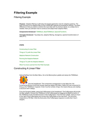 Filtering Example
Filtering Example

     Purpose - Adaptive filtering is still today the largest application area for adaptive systems. The
     basic structure of an adaptive filter is that of ADALINE networks as proposed by Widrow. The basic
     difference is that you need to combine the input data with its previous values, so a delay line is
     needed. Here you will learn how to construct and adapt linear adaptive filters.

     Components Introduced - TDNNAxon, BackTDNNAxon, SpectralTransform.

     Concepts Introduced - Tap delay line, adaptive filtering, divergence, spectral transformation of
     data (FFT).




     STEPS


     Constructing A Linear Filter

     Things to Try with the Linear Filter

     Adaptive Network Construction

     Running the Adaptive Network

     Things to Try with the Adaptive Network

     What You have Learned from the Filter Example

Constructing A Linear Filter

     Select File/New from the Main Menu. Go to the MemoryAxon palette and stamp the TDNNAxon




                    onto the breadboard. This component corresponds to a tap delay line, the
     fundamental element of all finite impulse response digital (FIR) filters. Select this new component to
     bring up the TDNNAxon inspector. Enter 5 as the number of taps; this means that you are creating
     a structure with 4 delays.

     From the Synapse palette, stamp the FullSynapse to the breadboard. The FullSynapse will provide
     the filter weights. Connect the TDNNAxon to the FullSynapse by dragging the MaleConnector of
     the TDNNAxon to the FemaleConnector of the FullSynapse. From the Axon palette, stamp an Axon
     to the right of the FullSynapse and connect the FullSynapse to this new Axon. This structure
     implements a FIR filter. Click the Soma tab of the FullSynapse inspector to verify that it has 5
     weights.




     222
 