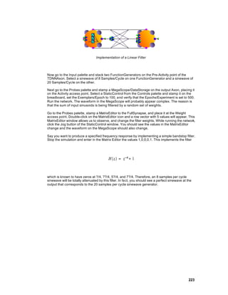 Implementation of a Linear Filter




Now go to the Input palette and stack two FunctionGenerators on the Pre-Activity point of the
TDNNAxon. Select a sinewave of 8 Samples/Cycle on one FunctionGenerator and a sinewave of
20 Samples/Cycle on the other.

Next go to the Probes palette and stamp a MegaScope/DataStorage on the output Axon, placing it
on the Activity access point. Select a StaticControl from the Controls palette and stamp it on the
breadboard, set the Exemplars/Epoch to 100, and verify that the Epochs/Experiment is set to 500.
Run the network. The waveform in the MegaScope will probably appear complex. The reason is
that the sum of input sinusoids is being filtered by a random set of weights.

Go to the Probes palette, stamp a MatrixEditor to the FullSynapse, and place it at the Weight
access point. Double-click on the MatrixEditor icon and a row vector with 5 values will appear. This
MatrixEditor window allows us to observe, and change the filter weights. While running the network,
click the Jog button of the StaticControl window. You should see the values in the MatrixEditor
change and the waveform on the MegaScope should also change.

Say you want to produce a specified frequency response by implementing a simple bandstop filter.
Stop the simulation and enter in the Matrix Editor the values 1,0,0,0,1. This implements the filter




which is known to have zeros at ?/4, ??/4, 5?/4, and 7?/4. Therefore, an 8 samples per cycle
sinewave will be totally attenuated by this filter. In fact, you should see a perfect sinewave at the
output that corresponds to the 20 samples per cycle sinewave generator.




                                                                                                   223
 
