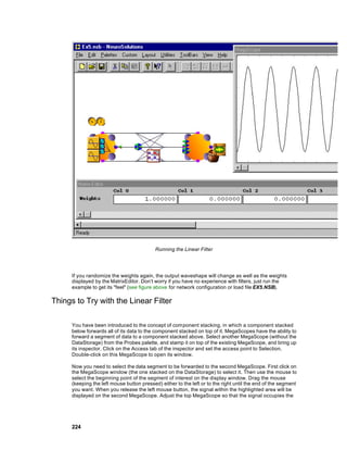 Running the Linear Filter




      If you randomize the weights again, the output waveshape will change as well as the weights
      displayed by the MatrixEditor. Don’t worry if you have no experience with filters, just run the
      example to get its "feel" (see figure above for network configuration or load file EX5.NSB).

Things to Try with the Linear Filter

      You have been introduced to the concept of component stacking, in which a component stacked
      below forwards all of its data to the component stacked on top of it. MegaScopes have the ability to
      forward a segment of data to a component stacked above. Select another MegaScope (without the
      DataStorage) from the Probes palette, and stamp it on top of the existing MegaScope, and bring up
      its inspector. Click on the Access tab of the inspector and set the access point to Selection.
      Double-click on this MegaScope to open its window.

      Now you need to select the data segment to be forwarded to the second MegaScope. First click on
      the MegaScope window (the one stacked on the DataStorage) to select it. Then use the mouse to
      select the beginning point of the segment of interest on the display window. Drag the mouse
      (keeping the left mouse button pressed) either to the left or to the right until the end of the segment
      you want. When you release the left mouse button, the signal within the highlighted area will be
      displayed on the second MegaScope. Adjust the top MegaScope so that the signal occupies the




      224
 