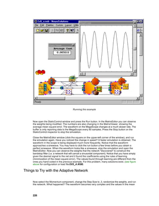 Running the example




     Now open the StaticControl window and press the Run button. In the MatrixEditor you can observe
     the weights being modified. The numbers are also changing in the MatrixViewer, showing the
     average mean square error. The waveform on the MegaScope changes at a much slower rate. The
     buffer is only reporting data to the MegaScope every 80 samples. Press the Stop button on the
     StaticControl inspector to stop the simulation.

     Close the MatrixEditor window (click the square on the upper-left corner of the window), and run
     the simulation again. Have you noticed the change in speed? A faster simulation is obtained. The
     waveform in the scope is being displayed much more frequently. Notice that the waveform
     approaches a sinewave. You may have to click the run button a few times before you obtain a
     perfect sinewave. When the waveform looks like a sinewave, stop the simulation and open the
     MatrixEditor. Now you can observe the weights that the network "discovered" to construct the
     bandstop filter (i.e. a network that will cancel a sinusoidal component). Notice that you have simply
     given the desired signal to the net and it found the coefficients using the rules of learning
     (minimization of the mean square error). The values found through learning are different from the
     ones you hand coded in the previous example. For this problem, many solutions exist. (see figure
     above for configuration or load file EX5_A.NSB)

Things to Try with the Adaptive Network

     Now select the Momentum component, change the Step Size to .3, randomize the weights, and run
     the network. What happened? The waveform becomes very complex and the values in the mean



     226
 