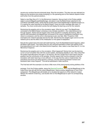 square error window become extremely large. Stop the simulation. The step size was selected too
large and the iterations are simply diverging (i.e. the operating point of the network departs further
and further from the optimal solution).

Select a new Step Size of 0.1 in the Momentum Inspector. Now go back to the Probes palette,
select a second MegaScope/DataStorage, and place it over the MatrixViewer attached to the
L2Criterion (the MSE probe). Verify that the access point of the DataStorage is Stacked access (i.e.
it is reading the value reported by the MatrixViewer). Have the buffer message after every 10
samples. You have constructed a probe that will display the learning curve for this network.

Randomize the weights and run the simulation again. What do you see? The MegaScope
connected to the MatrixViewer is showing a very complex waveform—the instantaneous error
through iteration. Notice that the largest value of the waveform is steadily decreasing. After 5
epochs (400 exemplars) the MegaScope connected to the output is displaying a waveform very
close to a sinewave, and the error is decreasing to zero very fast. After 15 epochs (1200
exemplars) the network basically learned the task. Randomize the weights again and re-run the
network just to see the effect of the initialization on the speed of adaptation.

Now let the system learn this task with batch learning. From the BackStaticControl inspector, select
the Batch radio button. This means that you are using 80 exemplars to learn (the setting of the
Exemplars/Epoch form cell in the StaticControl Inspector). Also, select a new Step Size of .5 in the
Momentum Inspector.

Randomize the weights and run the simulation. What happened? Notice that now the learning
curve is much smoother than with the on-line system, decreasing steadily to zero. Also notice that
the system basically learns the task in 150 epochs. But don’t forget that in each epoch has the
gradient has the contribution of 80 samples. Another aspect that must be stressed is that the
simulation with batch learning is more efficient. In the way that the code is implemented, the
activations and errors are being stored in memory, and the switching between forward and
backward task is less frequent. This will be addressed in later sections.

The final test with this example is to show a little more of the phenomenal probing abilities of the

package. From the Probes palette, stamp the SpectralTransform         over the MegaScope on the
output Axon (we will call this the output MegaScope). Stamp another MegaScope on top of this
component. This MegaScope will enable us to visualize the spectrum of the network’s output
WHILE the network is learning. Just double click on this MegaScope to open its corresponding
window.




                                                                                                 227
 
